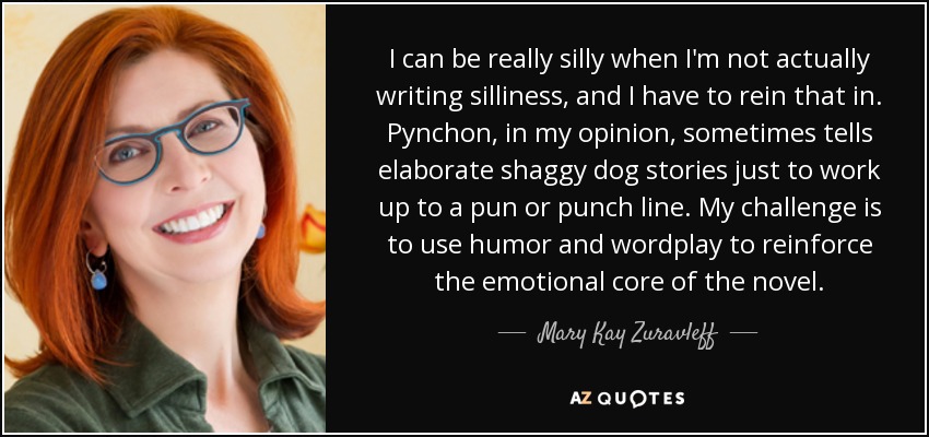 I can be really silly when I'm not actually writing silliness, and I have to rein that in. Pynchon, in my opinion, sometimes tells elaborate shaggy dog stories just to work up to a pun or punch line. My challenge is to use humor and wordplay to reinforce the emotional core of the novel. - Mary Kay Zuravleff