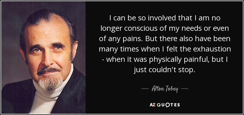 I can be so involved that I am no longer conscious of my needs or even of any pains. But there also have been many times when I felt the exhaustion - when it was physically painful, but I just couldn't stop. - Alton Tobey
