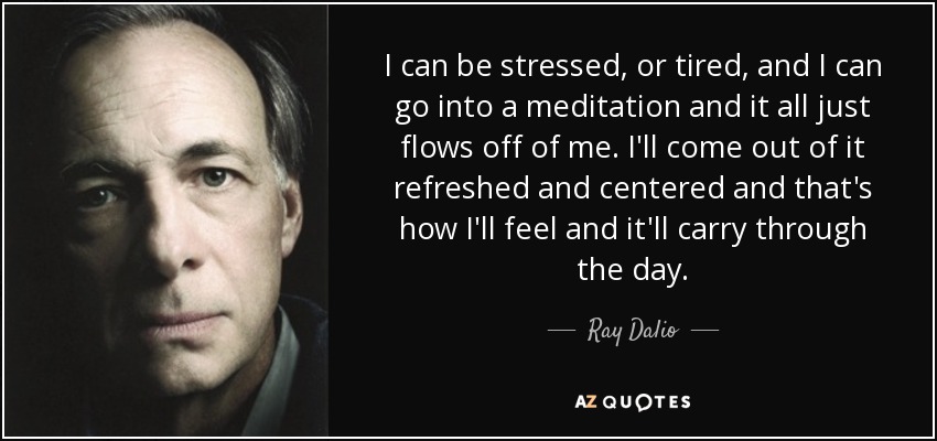 I can be stressed, or tired, and I can go into a meditation and it all just flows off of me. I'll come out of it refreshed and centered and that's how I'll feel and it'll carry through the day. - Ray Dalio