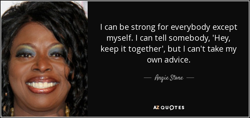 I can be strong for everybody except myself. I can tell somebody, 'Hey, keep it together', but I can't take my own advice. - Angie Stone