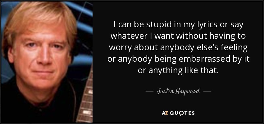 I can be stupid in my lyrics or say whatever I want without having to worry about anybody else's feeling or anybody being embarrassed by it or anything like that. - Justin Hayward