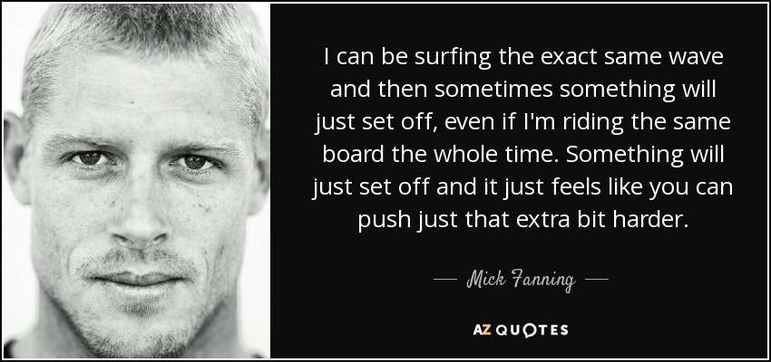 I can be surfing the exact same wave and then sometimes something will just set off, even if I'm riding the same board the whole time. Something will just set off and it just feels like you can push just that extra bit harder. - Mick Fanning