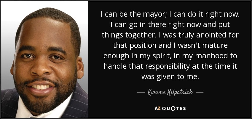 I can be the mayor; I can do it right now. I can go in there right now and put things together. I was truly anointed for that position and I wasn't mature enough in my spirit, in my manhood to handle that responsibility at the time it was given to me. - Kwame Kilpatrick