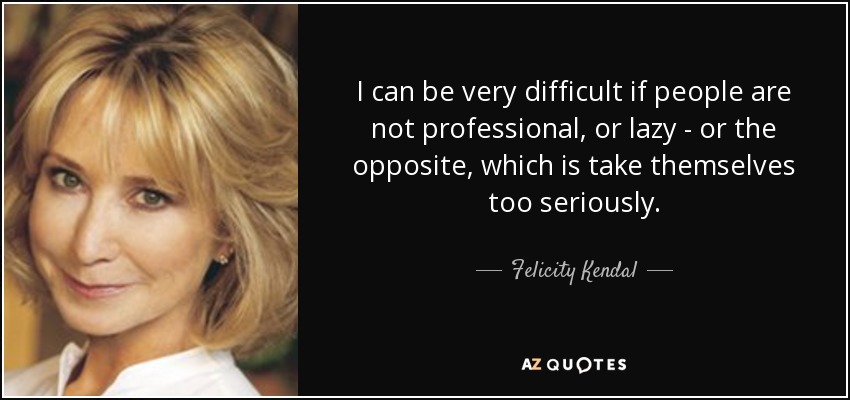 I can be very difficult if people are not professional, or lazy - or the opposite, which is take themselves too seriously. - Felicity Kendal