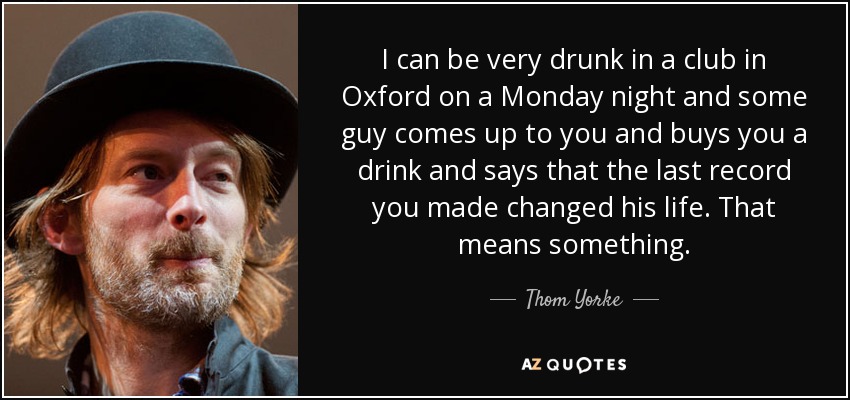 I can be very drunk in a club in Oxford on a Monday night and some guy comes up to you and buys you a drink and says that the last record you made changed his life. That means something. - Thom Yorke