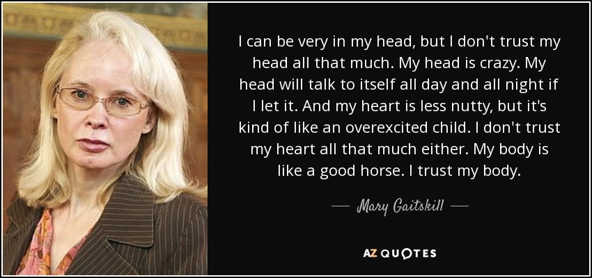 I can be very in my head, but I don't trust my head all that much. My head is crazy. My head will talk to itself all day and all night if I let it. And my heart is less nutty, but it's kind of like an overexcited child. I don't trust my heart all that much either. My body is like a good horse. I trust my body. - Mary Gaitskill