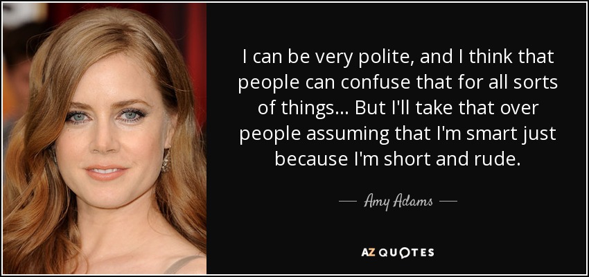 I can be very polite, and I think that people can confuse that for all sorts of things... But I'll take that over people assuming that I'm smart just because I'm short and rude. - Amy Adams