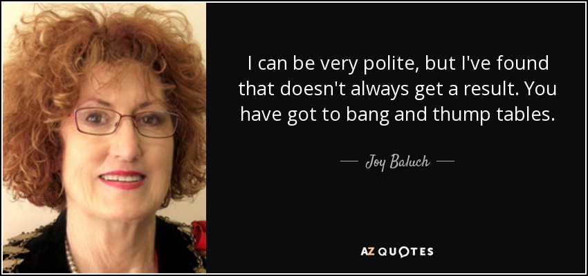 I can be very polite, but I've found that doesn't always get a result. You have got to bang and thump tables. - Joy Baluch