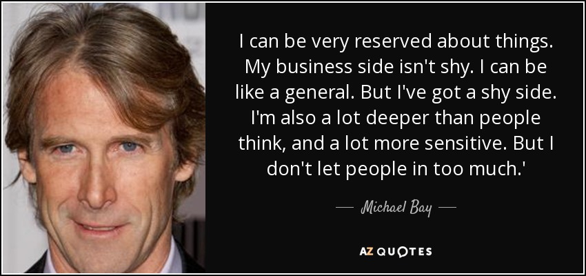 I can be very reserved about things. My business side isn't shy. I can be like a general. But I've got a shy side. I'm also a lot deeper than people think, and a lot more sensitive. But I don't let people in too much.' - Michael Bay