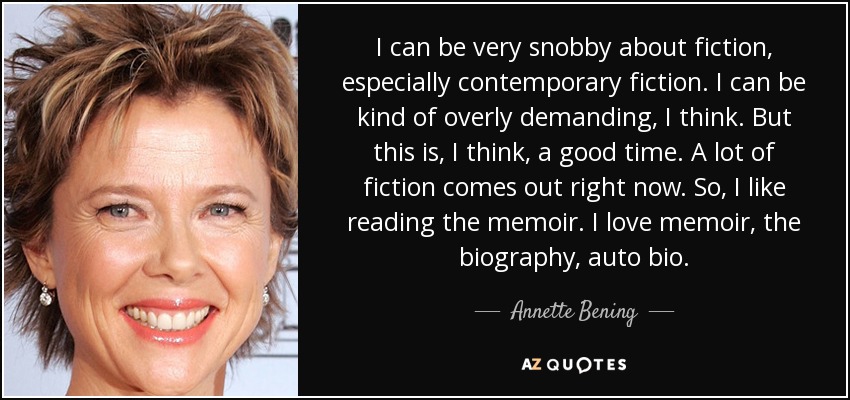 I can be very snobby about fiction, especially contemporary fiction. I can be kind of overly demanding, I think. But this is, I think, a good time. A lot of fiction comes out right now. So, I like reading the memoir. I love memoir, the biography, auto bio. - Annette Bening