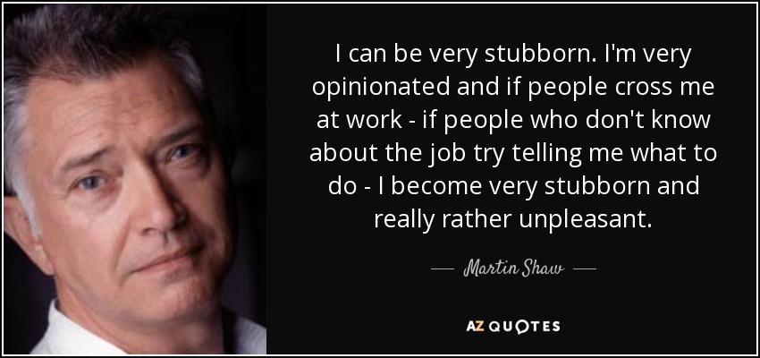 I can be very stubborn. I'm very opinionated and if people cross me at work - if people who don't know about the job try telling me what to do - I become very stubborn and really rather unpleasant. - Martin Shaw