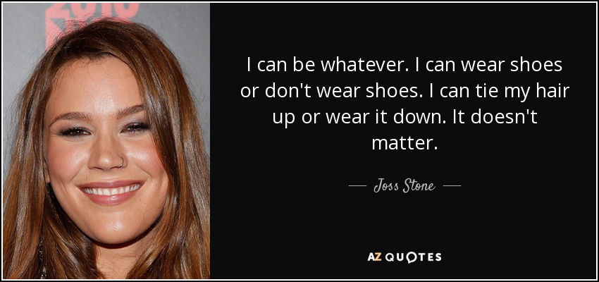 I can be whatever. I can wear shoes or don't wear shoes. I can tie my hair up or wear it down. It doesn't matter. - Joss Stone