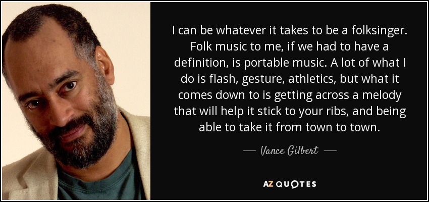 I can be whatever it takes to be a folksinger. Folk music to me, if we had to have a definition, is portable music. A lot of what I do is flash, gesture, athletics, but what it comes down to is getting across a melody that will help it stick to your ribs, and being able to take it from town to town. - Vance Gilbert