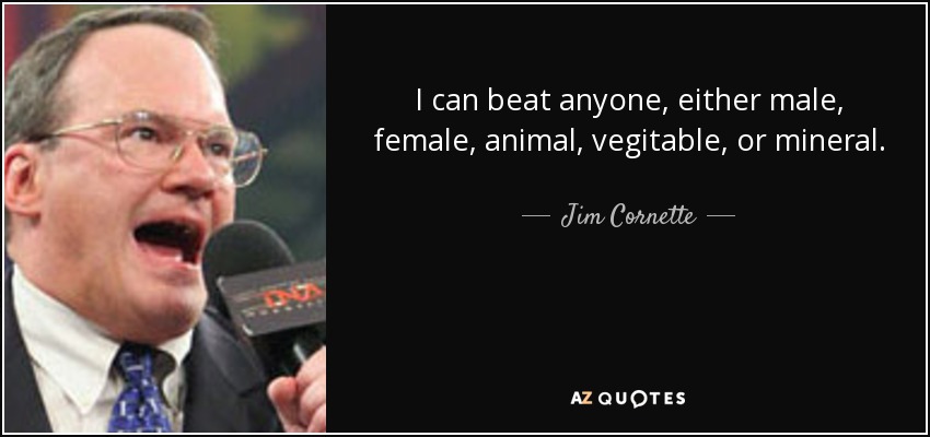 I can beat anyone, either male, female, animal, vegitable, or mineral. - Jim Cornette