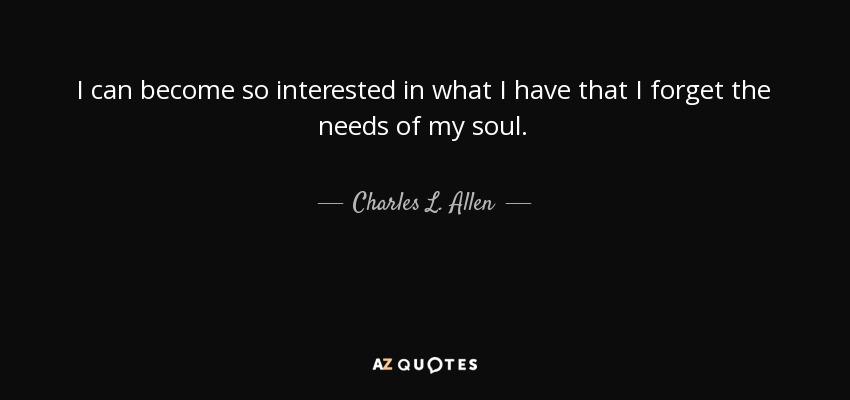 I can become so interested in what I have that I forget the needs of my soul. - Charles L. Allen