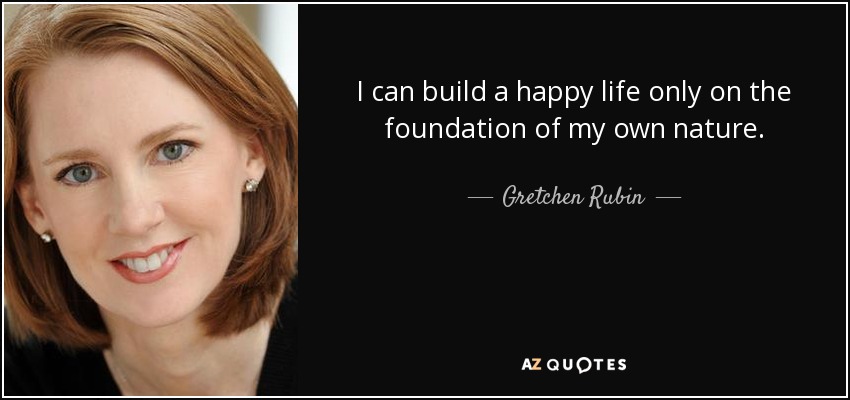 I can build a happy life only on the foundation of my own nature. - Gretchen Rubin