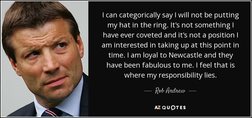 I can categorically say I will not be putting my hat in the ring. It's not something I have ever coveted and it's not a position I am interested in taking up at this point in time. I am loyal to Newcastle and they have been fabulous to me. I feel that is where my responsibility lies. - Rob Andrew