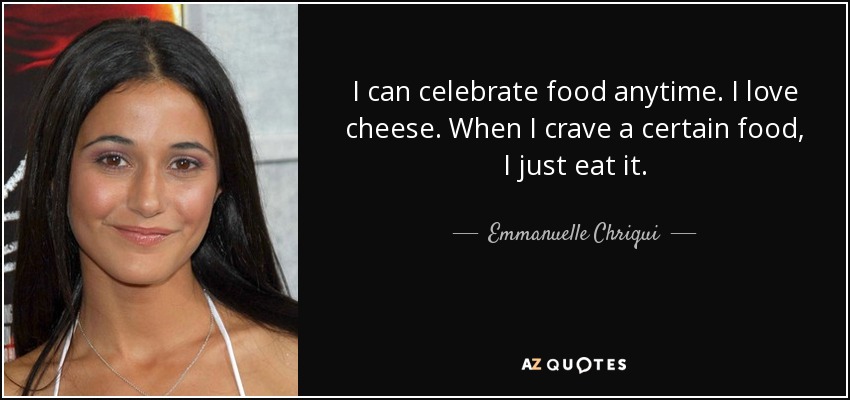 I can celebrate food anytime. I love cheese. When I crave a certain food, I just eat it. - Emmanuelle Chriqui