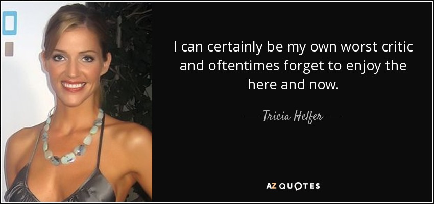 I can certainly be my own worst critic and oftentimes forget to enjoy the here and now. - Tricia Helfer