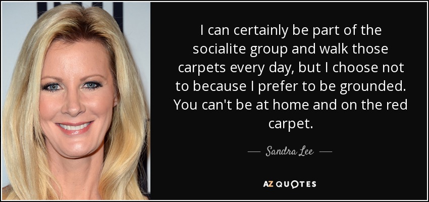 I can certainly be part of the socialite group and walk those carpets every day, but I choose not to because I prefer to be grounded. You can't be at home and on the red carpet. - Sandra Lee