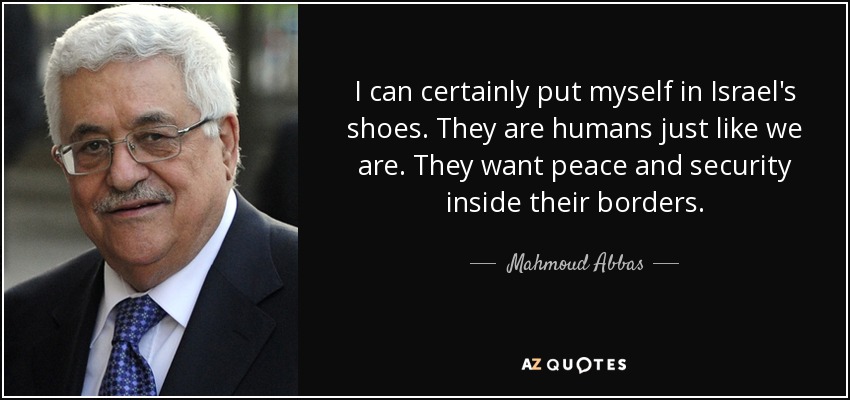 I can certainly put myself in Israel's shoes. They are humans just like we are. They want peace and security inside their borders. - Mahmoud Abbas