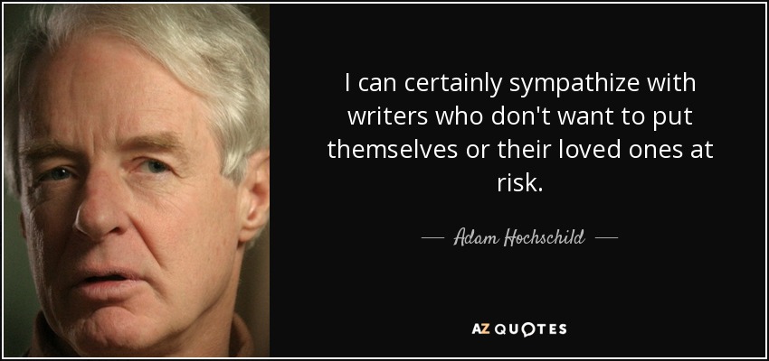 I can certainly sympathize with writers who don't want to put themselves or their loved ones at risk. - Adam Hochschild