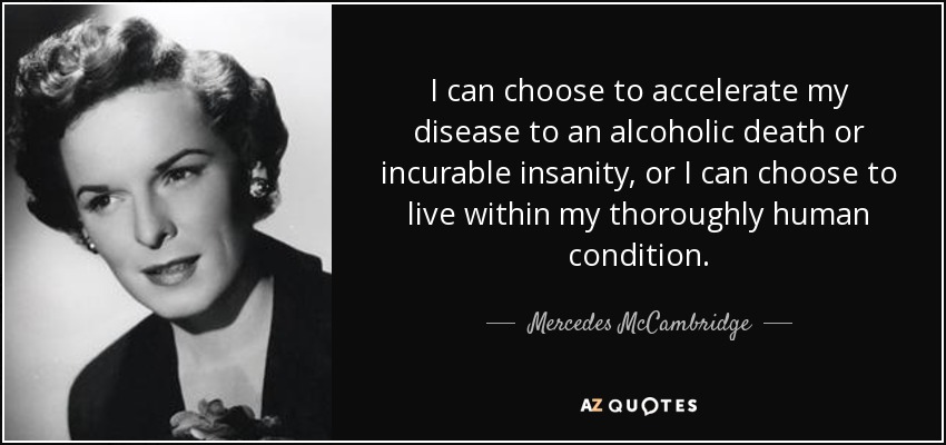 I can choose to accelerate my disease to an alcoholic death or incurable insanity, or I can choose to live within my thoroughly human condition. - Mercedes McCambridge