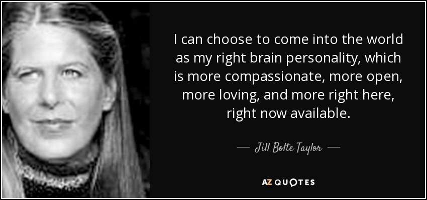 I can choose to come into the world as my right brain personality, which is more compassionate, more open, more loving, and more right here, right now available. - Jill Bolte Taylor