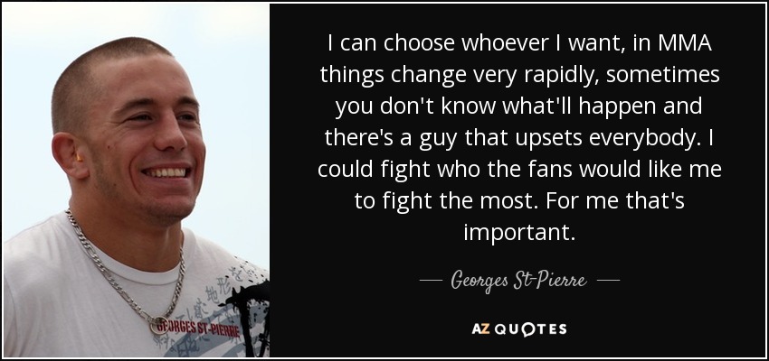 I can choose whoever I want, in MMA things change very rapidly, sometimes you don't know what'll happen and there's a guy that upsets everybody. I could fight who the fans would like me to fight the most. For me that's important. - Georges St-Pierre
