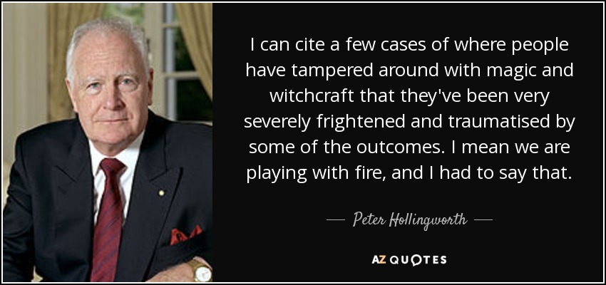 I can cite a few cases of where people have tampered around with magic and witchcraft that they've been very severely frightened and traumatised by some of the outcomes. I mean we are playing with fire, and I had to say that. - Peter Hollingworth