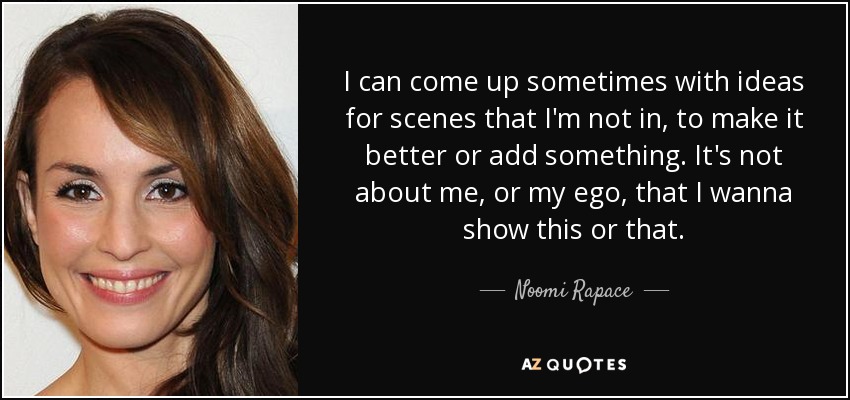 I can come up sometimes with ideas for scenes that I'm not in, to make it better or add something. It's not about me, or my ego, that I wanna show this or that. - Noomi Rapace