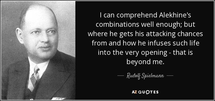 I can comprehend Alekhine's combinations well enough; but where he gets his attacking chances from and how he infuses such life into the very opening - that is beyond me. - Rudolf Spielmann
