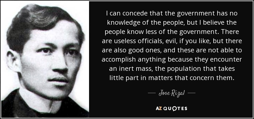 I can concede that the government has no knowledge of the people, but I believe the people know less of the government. There are useless officials, evil, if you like, but there are also good ones, and these are not able to accomplish anything because they encounter an inert mass, the population that takes little part in matters that concern them. - Jose Rizal