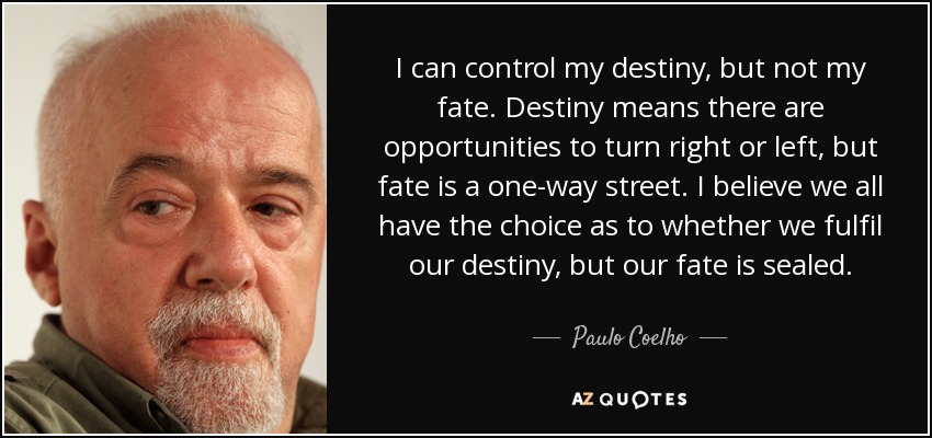 I can control my destiny, but not my fate. Destiny means there are opportunities to turn right or left, but fate is a one-way street. I believe we all have the choice as to whether we fulfil our destiny, but our fate is sealed. - Paulo Coelho