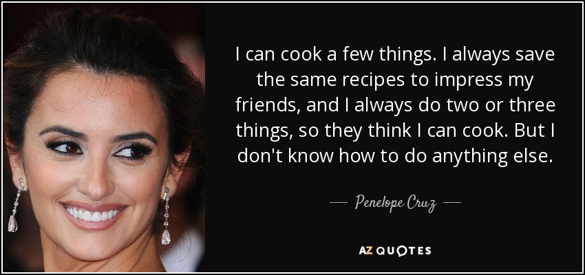 I can cook a few things. I always save the same recipes to impress my friends, and I always do two or three things, so they think I can cook. But I don't know how to do anything else. - Penelope Cruz
