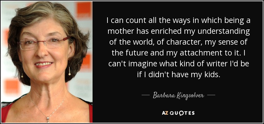 I can count all the ways in which being a mother has enriched my understanding of the world, of character, my sense of the future and my attachment to it. I can't imagine what kind of writer I'd be if I didn't have my kids. - Barbara Kingsolver