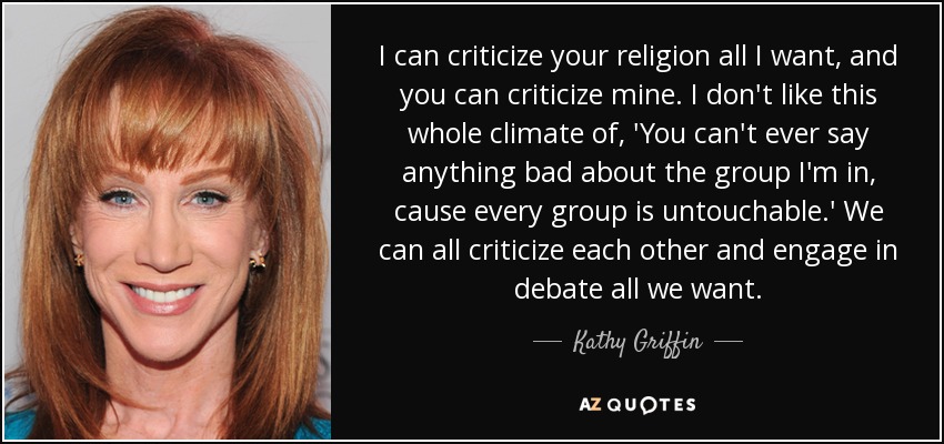 I can criticize your religion all I want, and you can criticize mine. I don't like this whole climate of, 'You can't ever say anything bad about the group I'm in, cause every group is untouchable.' We can all criticize each other and engage in debate all we want. - Kathy Griffin