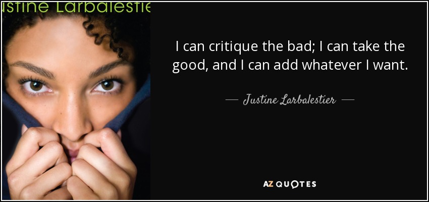 I can critique the bad; I can take the good, and I can add whatever I want. - Justine Larbalestier