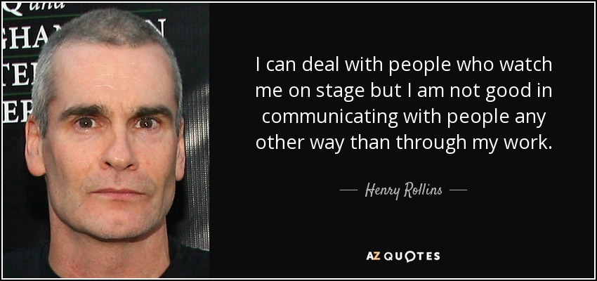 I can deal with people who watch me on stage but I am not good in communicating with people any other way than through my work. - Henry Rollins