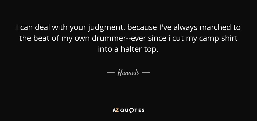 I can deal with your judgment, because I've always marched to the beat of my own drummer--ever since i cut my camp shirt into a halter top. - Hannah