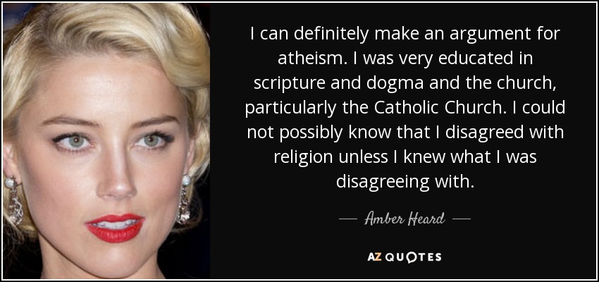 I can definitely make an argument for atheism. I was very educated in scripture and dogma and the church, particularly the Catholic Church. I could not possibly know that I disagreed with religion unless I knew what I was disagreeing with. - Amber Heard