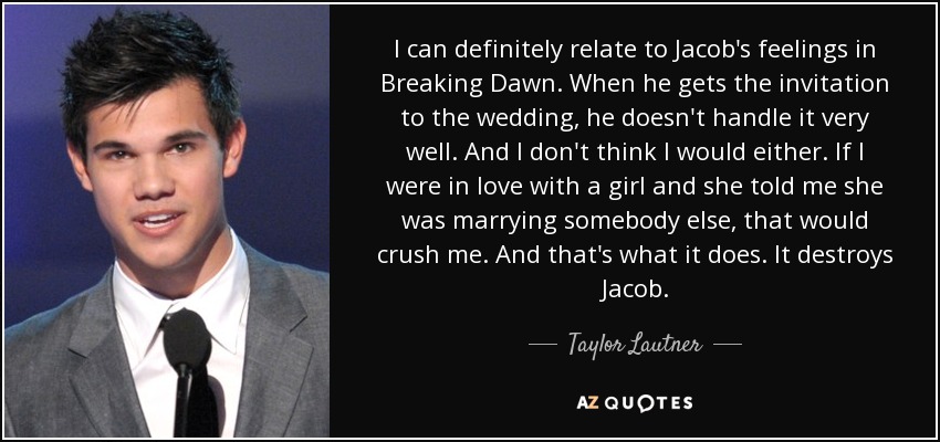 I can definitely relate to Jacob's feelings in Breaking Dawn. When he gets the invitation to the wedding, he doesn't handle it very well. And I don't think I would either. If I were in love with a girl and she told me she was marrying somebody else, that would crush me. And that's what it does. It destroys Jacob. - Taylor Lautner