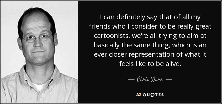 I can definitely say that of all my friends who I consider to be really great cartoonists, we're all trying to aim at basically the same thing, which is an ever closer representation of what it feels like to be alive. - Chris Ware
