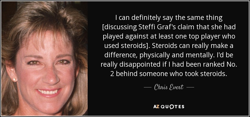 I can definitely say the same thing [discussing Steffi Graf's claim that she had played against at least one top player who used steroids]. Steroids can really make a difference, physically and mentally. I'd be really disappointed if I had been ranked No. 2 behind someone who took steroids. - Chris Evert