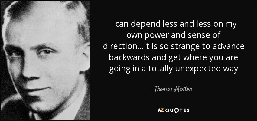 I can depend less and less on my own power and sense of direction...It is so strange to advance backwards and get where you are going in a totally unexpected way - Thomas Merton