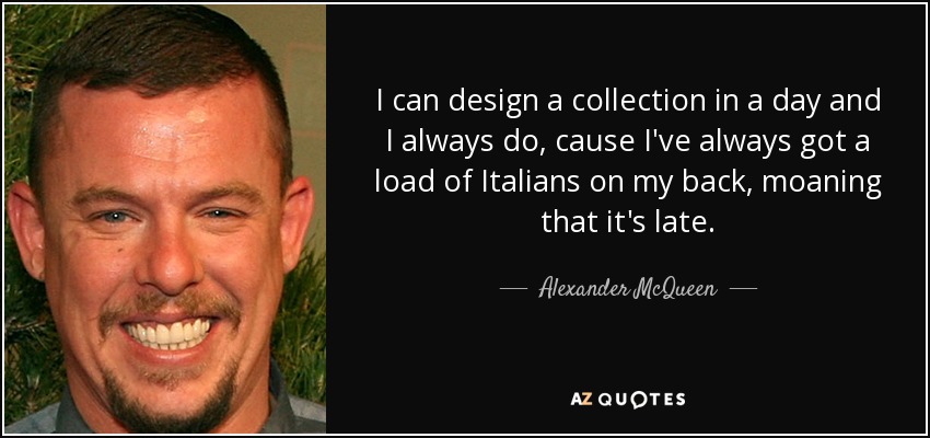 I can design a collection in a day and I always do, cause I've always got a load of Italians on my back, moaning that it's late. - Alexander McQueen