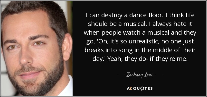 I can destroy a dance floor. I think life should be a musical. I always hate it when people watch a musical and they go, 'Oh, it's so unrealistic, no one just breaks into song in the middle of their day.' Yeah, they do- if they're me. - Zachary Levi