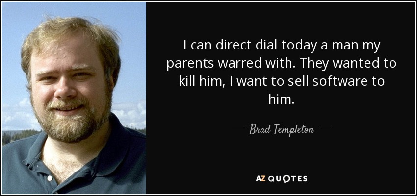 I can direct dial today a man my parents warred with. They wanted to kill him, I want to sell software to him. - Brad Templeton