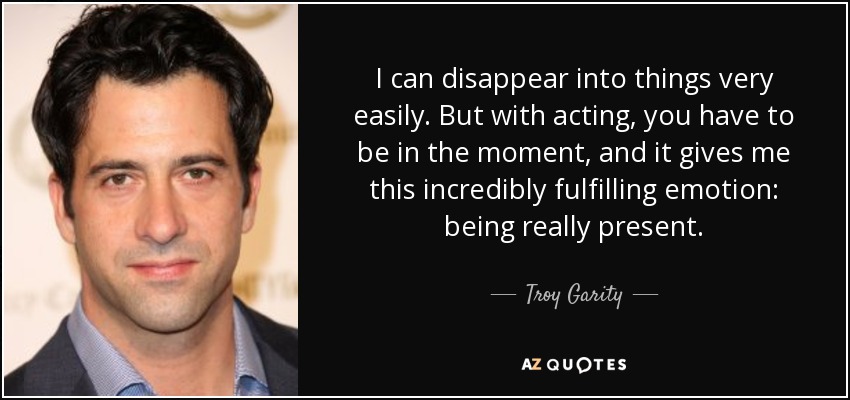 I can disappear into things very easily. But with acting, you have to be in the moment, and it gives me this incredibly fulfilling emotion: being really present. - Troy Garity