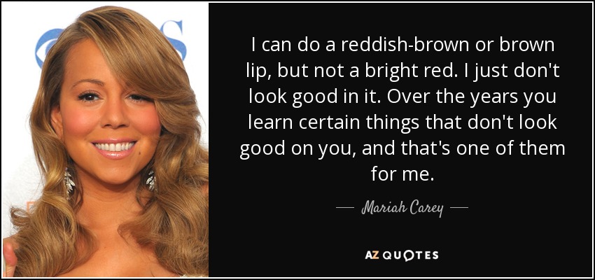 I can do a reddish-brown or brown lip, but not a bright red. I just don't look good in it. Over the years you learn certain things that don't look good on you, and that's one of them for me. - Mariah Carey